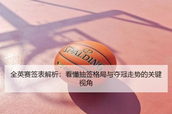 全英赛签表解析：看懂抽签格局与夺冠走势的关键视角