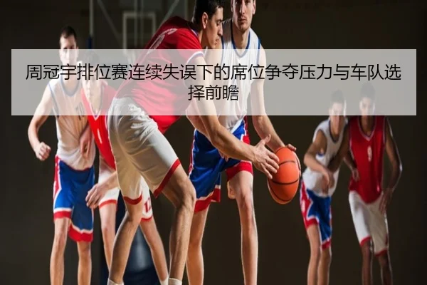 周冠宇排位赛连续失误下的席位争夺压力与车队选择前瞻
