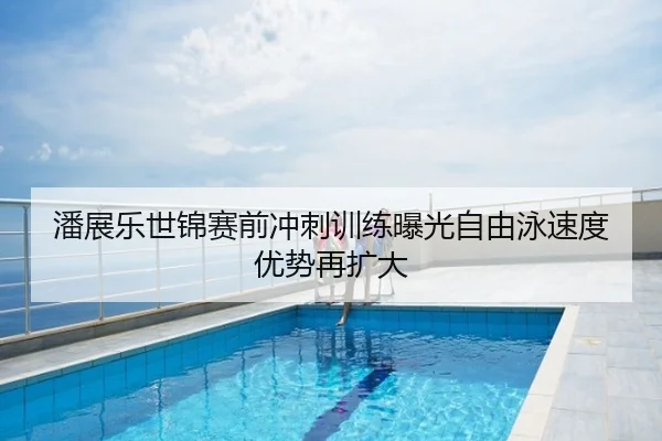 潘展乐世锦赛前冲刺训练曝光自由泳速度优势再扩大