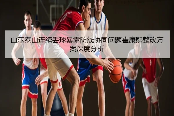 山东泰山连续丢球暴露防线协同问题崔康熙整改方案深度分析