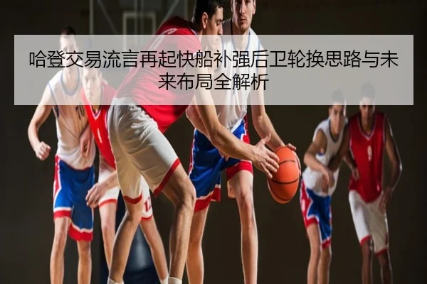 哈登交易流言再起快船补强后卫轮换思路与未来布局全解析