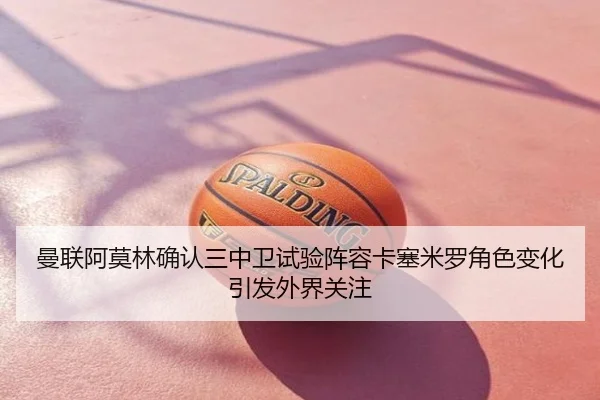 曼联阿莫林确认三中卫试验阵容卡塞米罗角色变化引发外界关注